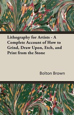 Lithography for Artists - A Complete Account of How to Grind, Draw Upon, Etch, and Print from the Stone by Brown, Bolton