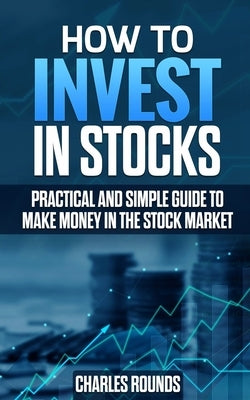 How To Invest in Stocks: Practical and Simple Guide to Make Money in the Stock Market by Rounds, Charles