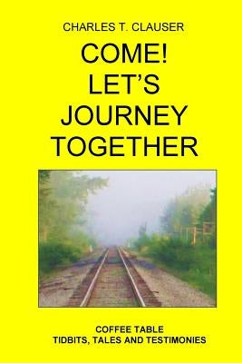 Come! Let's Journey Together: Coffee Table Tidbits, Tales and Testimonies by Clauser, Charles T.