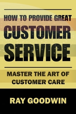 How to Provide Great Customer Service: Master the Art of Customer Care by Goodwin, Ray