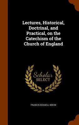 Lectures, Historical, Doctrinal, and Practical, on the Catechism of the Church of England by Nixon, Francis Russell