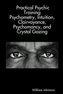 Practical Psychic Training: Psychometry, Intuition, Clairvoyance, Psychomancy, and Crystal Gazing Revealed by Atkinson, William