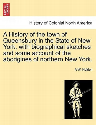 A History of the town of Queensbury in the State of New York, with biographical sketches and some account of the aborigines of northern New York. by Holden, A. W.