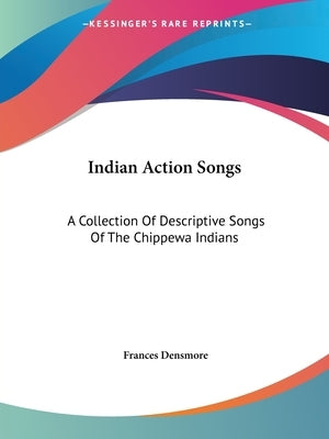 Indian Action Songs: A Collection Of Descriptive Songs Of The Chippewa Indians by Densmore, Frances