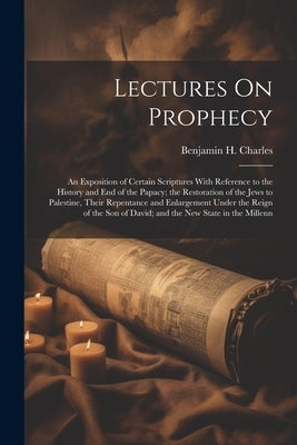 Lectures On Prophecy: An Exposition of Certain Scriptures With Reference to the History and End of the Papacy; the Restoration of the Jews t by Charles, Benjamin H.
