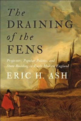 The Draining of the Fens: Projectors, Popular Politics, and State Building in Early Modern England by Ash, Eric H.