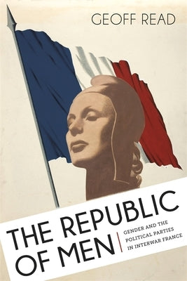 The Republic of Men: Gender and the Political Parties in Interwar France by Read, Geoff