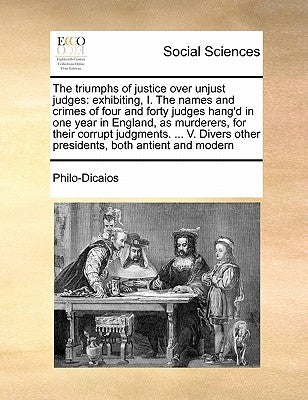 The Triumphs of Justice Over Unjust Judges: Exhibiting, I. the Names and Crimes of Four and Forty Judges Hang'd in One Year in England, as Murderers, by Philo-Dicaios