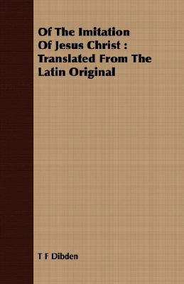 Of The Imitation Of Jesus Christ: Translated From The Latin Original by Dibden, T. F.