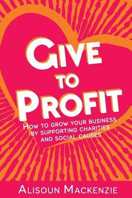 Give to Profit: How to Grow Your Business by Supporting Charities and Social Causes by MacKenzie, Alisoun