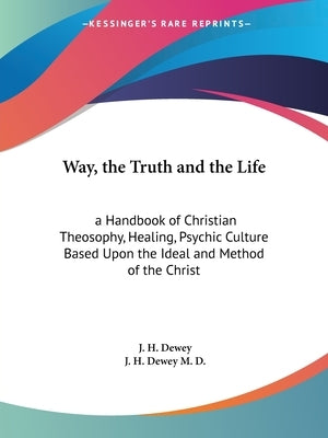 Way, the Truth and the Life: a Handbook of Christian Theosophy, Healing, Psychic Culture Based Upon the Ideal and Method of the Christ by Dewey, J. H.