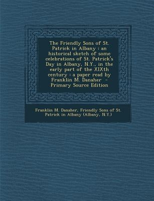 The Friendly Sons of St. Patrick in Albany: An Historical Sketch of Some Celebrations of St. Patrick's Day in Albany, N.Y., in the Early Part of the X by Danaher, Franklin M.