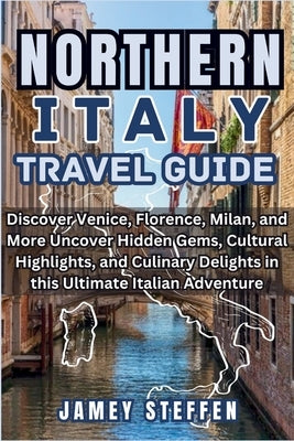Northern Italy: Discover Venice, Florence, Milan, and More Uncover Hidden Gems, Cultural Highlights, and Culinary Delights in this Ult by Steffen, Jamey