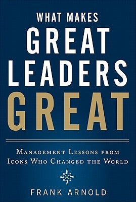 What Makes Great Leaders Great: Management Lessons from Icons Who Changed the World by Arnold, Frank