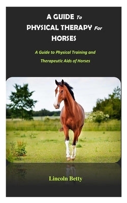 A Guide to Physical Therapy for Horses: A Guide to Physical Training and Therapeutic Aids of Horses by Betty, Lincoln