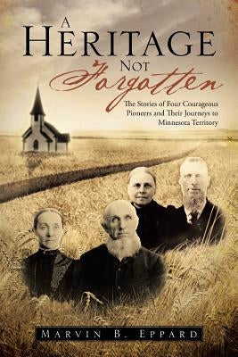 A Heritage Not Forgotten: The Stories of Four Courageous Pioneers and Their Journeys to Minnesota Territory by Eppard, Marvin B.