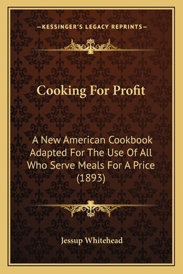 Cooking For Profit: A New American Cookbook Adapted For The Use Of All Who Serve Meals For A Price (1893) by Whitehead, Jessup
