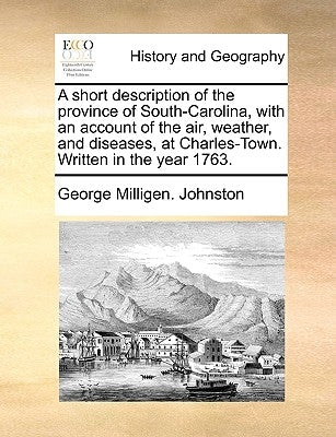 A Short Description of the Province of South-Carolina, with an Account of the Air, Weather, and Diseases, at Charles-Town. Written in the Year 1763. by Johnston, George Milligen