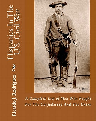Hispanics In The U.S. Civil War: A Compiled List Of Men Who Fought For The Confederacy And The Union by RodrÃ­guez, Ricardo J.