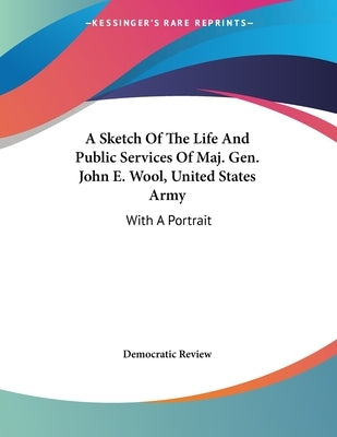 A Sketch Of The Life And Public Services Of Maj. Gen. John E. Wool, United States Army: With A Portrait by Democratic Review