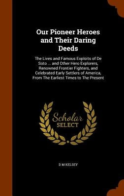 Our Pioneer Heroes and Their Daring Deeds: The Lives and Famous Exploits of De Soto ... and Other Hero Explorers, Renowned Frontier Fighters, and Cele by Kelsey, D. M.