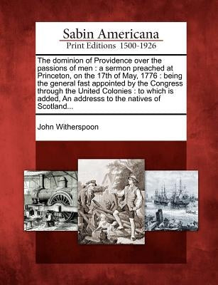 The Dominion of Providence Over the Passions of Men: A Sermon Preached at Princeton, on the 17th of May, 1776: Being the General Fast Appointed by the by Witherspoon, John