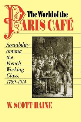 The World of the Paris Café: Sociability Among the French Working Class, 1789-1914 by Haine, W. Scott