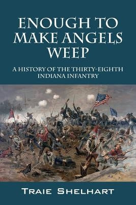 Enough to Make Angels Weep: A History of the Thirty-Eighth Indiana Infantry by Shelhart, Traie