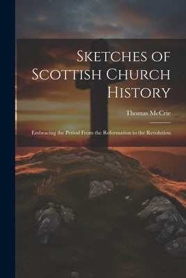 Sketches of Scottish Church History: Embracing the Period From the Reformation to the Revolution by McCrie, Thomas