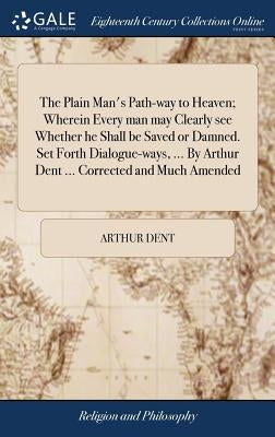 The Plain Man's Path-way to Heaven; Wherein Every man may Clearly see Whether he Shall be Saved or Damned. Set Forth Dialogue-ways, ... By Arthur Dent by Dent, Arthur