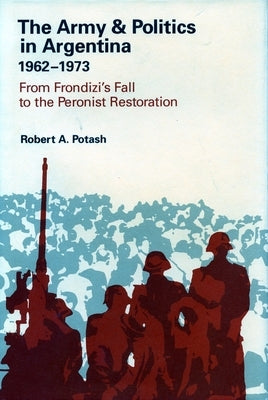 The Army and Politics in Argentina, 1962-1973: From Frondizi's Fall to the Peronist Restoration by Potash, Robert A.