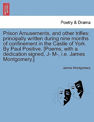 Prison Amusements, and Other Trifles: Principally Written During Nine Months of Confinement in the Castle of York. by Paul Positive. [Poems, with a De by Montgomery, James