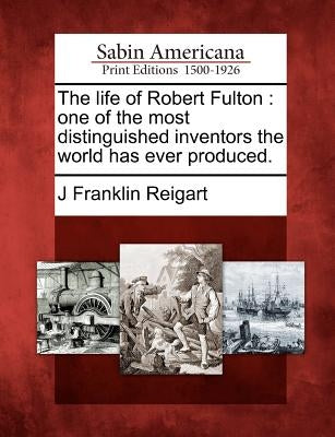 The Life of Robert Fulton: One of the Most Distinguished Inventors the World Has Ever Produced. by Reigart, J. Franklin