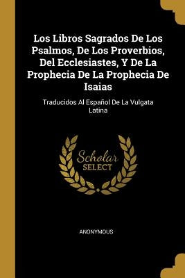 Los Libros Sagrados De Los Psalmos, De Los Proverbios, Del Ecclesiastes, Y De La Prophecia De La Prophecia De Isaias: Traducidos Al Español De La Vulg by Anonymous