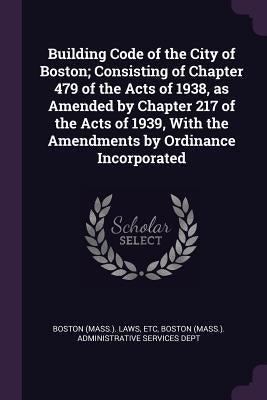 Building Code of the City of Boston; Consisting of Chapter 479 of the Acts of 1938, as Amended by Chapter 217 of the Acts of 1939, With the Amendments by Boston Laws, Etc