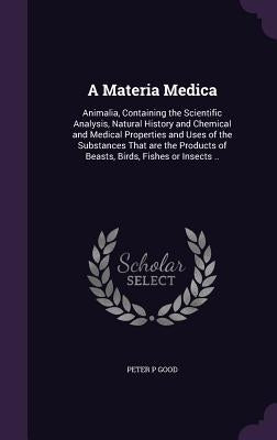 A Materia Medica: Animalia, Containing the Scientific Analysis, Natural History and Chemical and Medical Properties and Uses of the Subs by Good, Peter P.