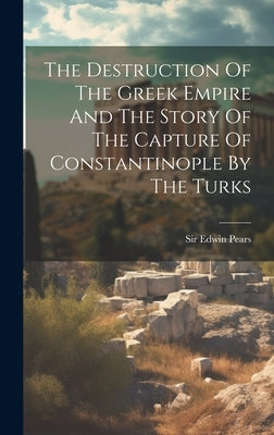 The Destruction Of The Greek Empire And The Story Of The Capture Of Constantinople By The Turks by Pears, Edwin