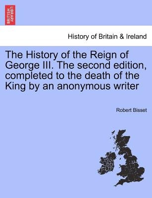 The History of the Reign of George III. The second edition, completed to the death of the King by an anonymous writer by Bisset, Robert