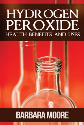 Hydrogen Peroxide Health Benefits and Uses by Moore, Barbara