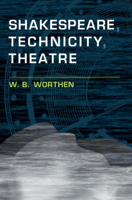 Shakespeare, Technicity, Theatre by Worthen, W. B.