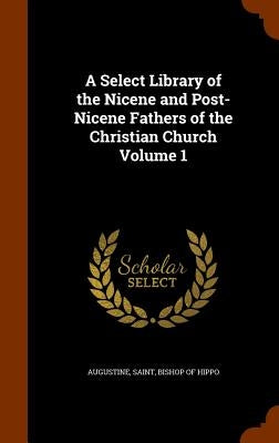 A Select Library of the Nicene and Post-Nicene Fathers of the Christian Church Volume 1 by Augustine, Saint Bishop of Hippo