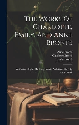 The Works Of Charlotte, Emily, And Anne Brontë: Wuthering Heights, By Emily Brontë, And Agnes Grey, By Anne Brontë by BrontÃ«, Charlotte