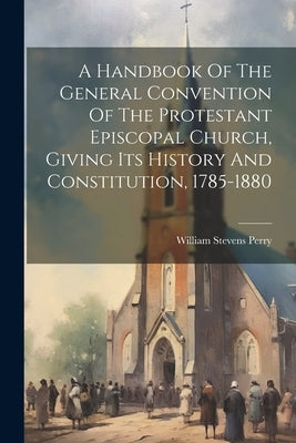 A Handbook Of The General Convention Of The Protestant Episcopal Church, Giving Its History And Constitution, 1785-1880 by Perry, William Stevens 1832-1898