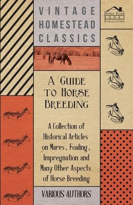 A Guide to Horse Breeding - A Collection of Historical Articles on Mares, Foaling, Impregnation and Many Other Aspects of Horse Breeding by Various