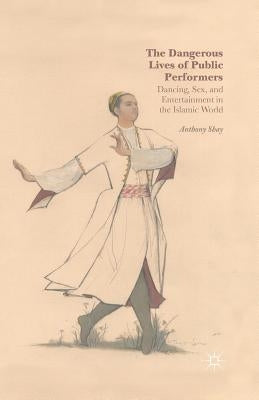 The Dangerous Lives of Public Performers: Dancing, Sex, and Entertainment in the Islamic World by Shay, A.