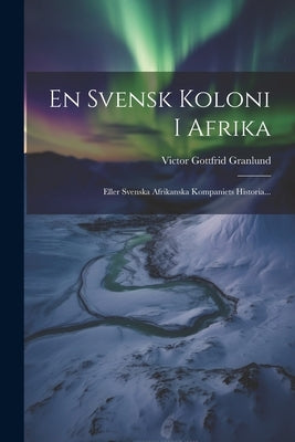 En Svensk Koloni I Afrika: Eller Svenska Afrikanska Kompaniets Historia... by Granlund, Victor Gottfrid