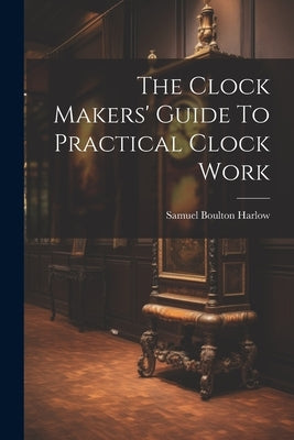 The Clock Makers' Guide To Practical Clock Work by Harlow, Samuel Boulton