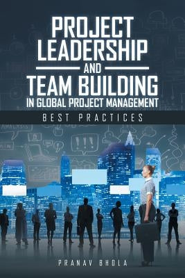 Project Leadership and Team Building in Global Project Management: Best Practices by Bhola, Pranav
