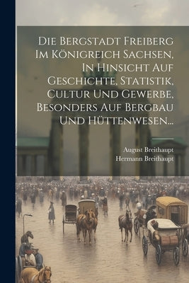 Die Bergstadt Freiberg Im Königreich Sachsen, In Hinsicht Auf Geschichte, Statistik, Cultur Und Gewerbe, Besonders Auf Bergbau Und Hüttenwesen... by Breithaupt, August