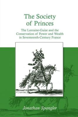 The Society of Princes: The Lorraine-Guise and the Conservation of Power and Wealth in Seventeenth-Century France by Spangler, Jonathan
